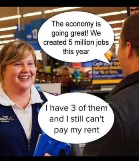 This meme is a humorous exchange between a Walmart employee and a customer. The employee says, "The economy is doing great, we just created 5 million jobs this year," to which the customer responds, "I have 3 of them and I still can't pay my rent." The customer's sarcastic comment highlights the irony of the employee's optimistic statement, implying that the economy's success is not translating to individual financial stability.